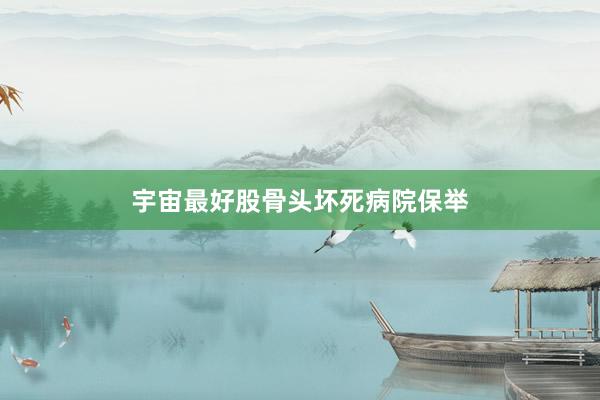 宇宙最好股骨头坏死病院保举